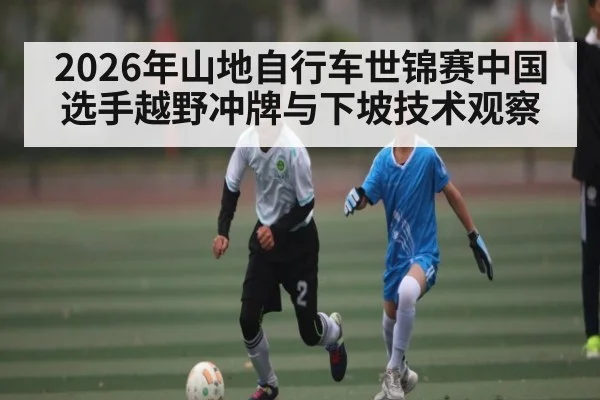 2026年山地自行车世锦赛中国选手越野冲牌与下坡技术观察
